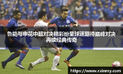 鲁能与申花中超对决精彩纷呈球迷期待巅峰对决再续经典传奇